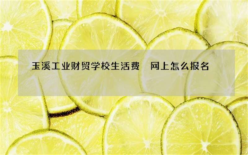 玉溪工业财贸学校生活费 网上怎么报名